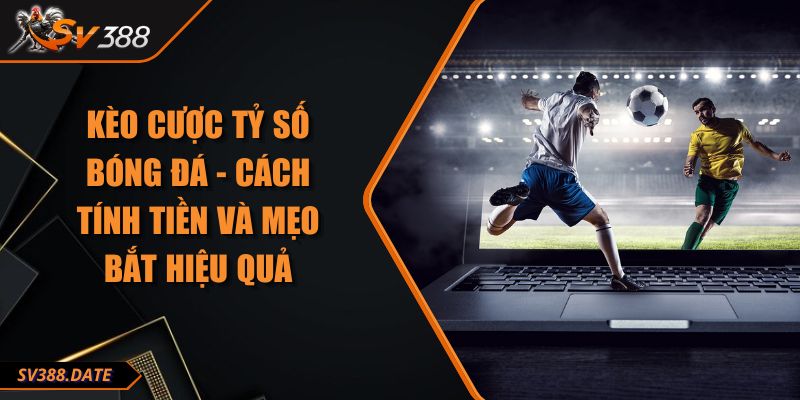 Kèo Cược Tỷ Số Bóng Đá - Cách Tính Tiền Và Mẹo Bắt Hiệu Quả